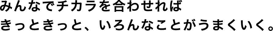 みんなでチカラを合わせればきっときっと、いろんなことがうまくいく。