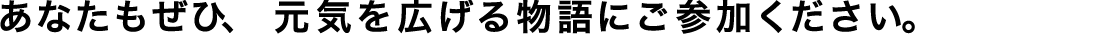 あなたもぜひ、元気を広げる物語にご参加ください。